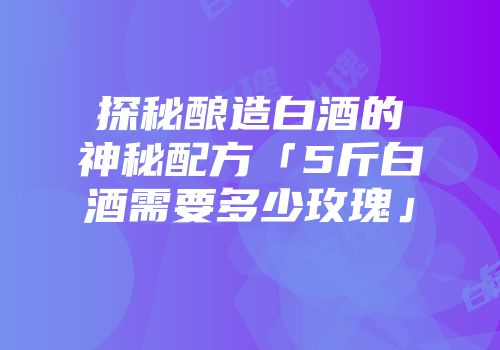 探秘酿造白酒的神秘配方「5斤白酒需要多少玫瑰」