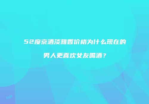 52度京酒淡雅香价格为什么现在的男人更喜欢女友喝酒？
