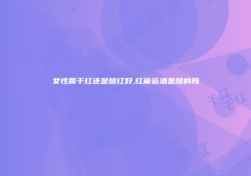 女性喝干红还是甜红好,红葡萄酒是甜的吗