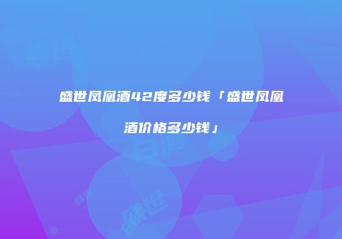 盛世凤凰酒42度多少钱「盛世凤凰酒价格多少钱」