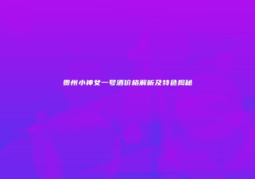 贵州小神女一号酒价格解析及特色揭秘