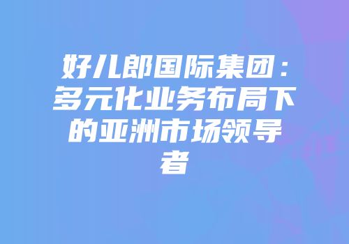 好儿郎国际集团：多元化业务布局下的亚洲市场领导者