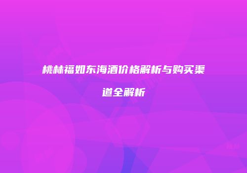 桃林福如东海酒价格解析与购买渠道全解析