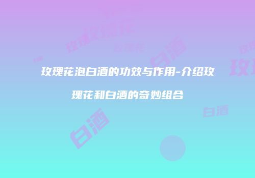 玫瑰花泡白酒的功效与作用-介绍玫瑰花和白酒的奇妙组合