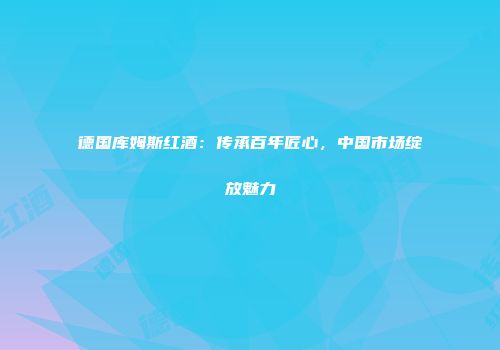 德国库姆斯红酒：传承百年匠心，中国市场绽放魅力