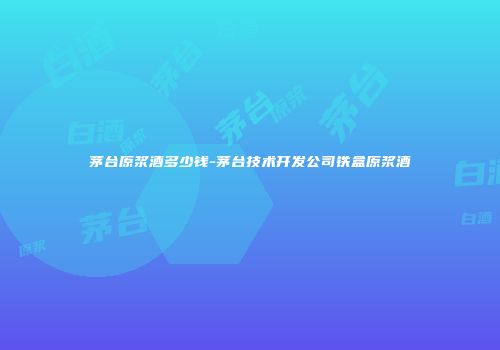 茅台原浆酒多少钱-茅台技术开发公司铁盒原浆酒