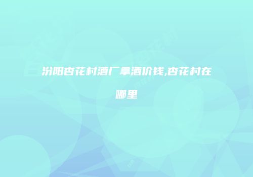 汾阳杏花村酒厂拿酒价钱,杏花村在哪里