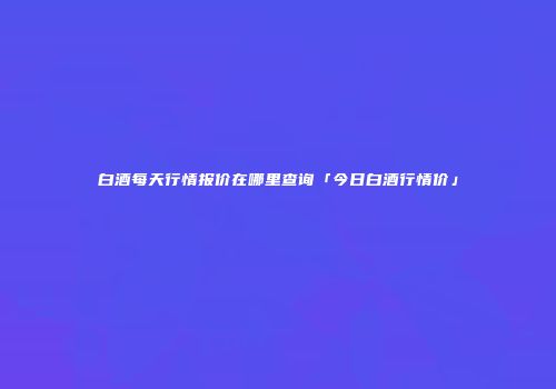 白酒每天行情报价在哪里查询「今日白酒行情价」