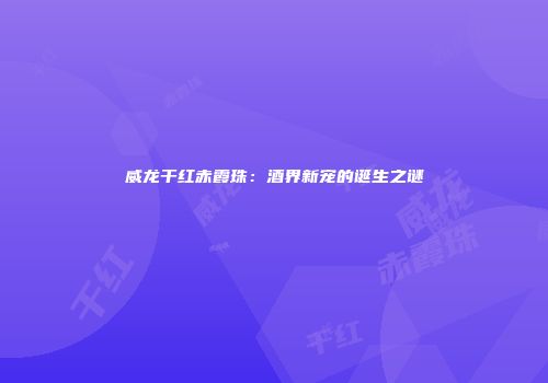威龙干红赤霞珠：酒界新宠的诞生之谜