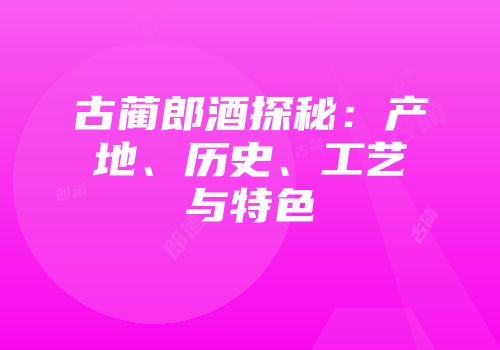 古蔺郎酒探秘：产地、历史、工艺与特色