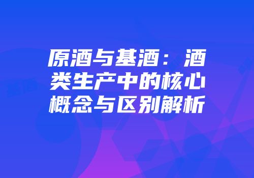 原酒与基酒：酒类生产中的核心概念与区别解析