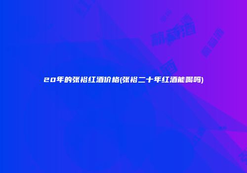 20年的张裕红酒价格(张裕二十年红酒能喝吗)