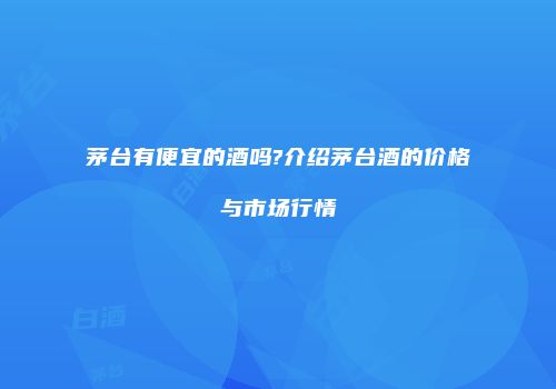 茅台有便宜的酒吗?介绍茅台酒的价格与市场行情