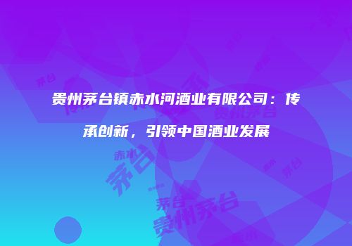 贵州茅台镇赤水河酒业有限公司：传承创新，引领中国酒业发展