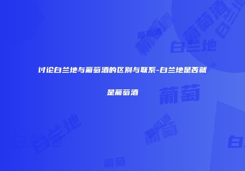 讨论白兰地与葡萄酒的区别与联系-白兰地是否就是葡萄酒
