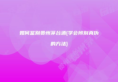 如何鉴别贵州茅台酒(学会辨别真伪的方法)
