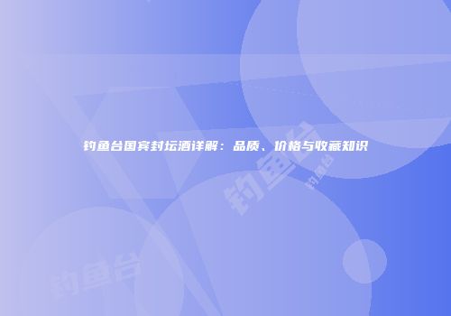 钓鱼台国宾封坛酒详解：品质、价格与收藏知识