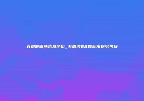 五粮液尊酒木盒评价_五粮液68典藏木盒多少钱