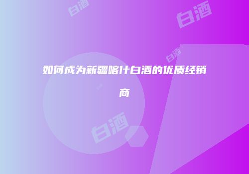 如何成为新疆喀什白酒的优质经销商