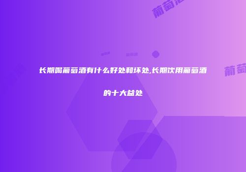 长期喝葡萄酒有什么好处和坏处,长期饮用葡萄酒的十大益处