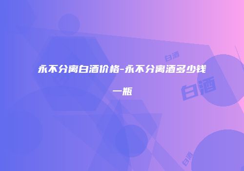 永不分离白酒价格-永不分离酒多少钱一瓶