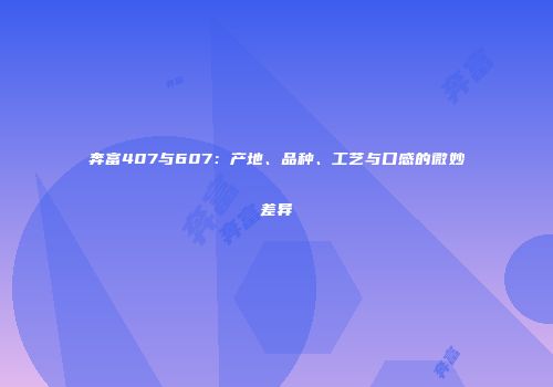奔富407与607：产地、品种、工艺与口感的微妙差异