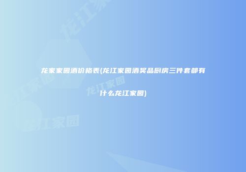龙家家园酒价格表(龙江家园酒奖品厨房三件套都有什么龙江家园)