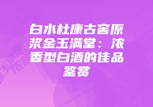 白水杜康古窖原浆金玉满堂：浓香型白酒的佳品鉴赏