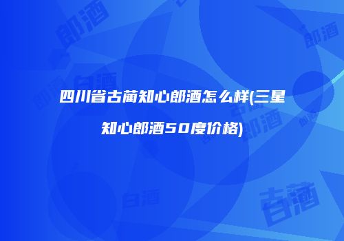四川省古蔺知心郎酒怎么样(三星知心郎酒50度价格)