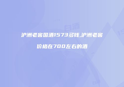 沪洲老窖国酒1573多钱,沪洲老窖价格在700左右的酒