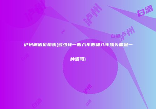 泸州陈酒价格表(多少钱一瓶八年陈和八年陈头曲是一种酒吗)