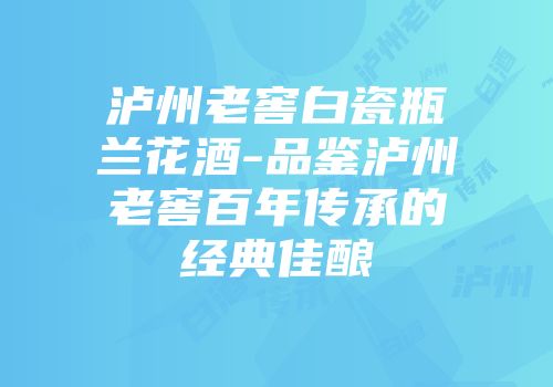 泸州老窖白瓷瓶兰花酒-品鉴泸州老窖百年传承的经典佳酿