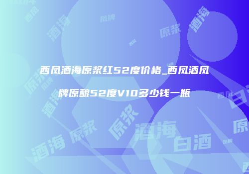 西凤酒海原浆红52度价格_西凤酒凤牌原酿52度V10多少钱一瓶