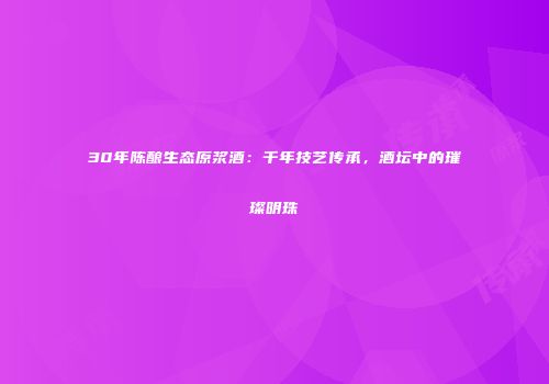 30年陈酿生态原浆酒：千年技艺传承，酒坛中的璀璨明珠