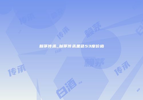 赖茅传承_赖茅传承黑色53度价格