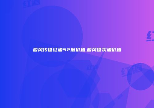 西风传世红酒52度价格,西风世袭酒价格