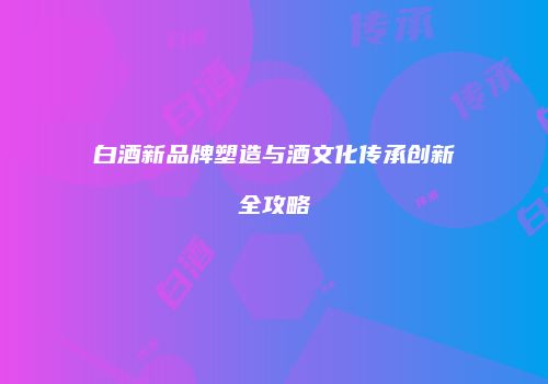 白酒新品牌塑造与酒文化传承创新全攻略