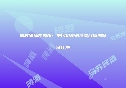 乌苏啤酒在郑州：亲民价格与清爽口感的畅销佳酿