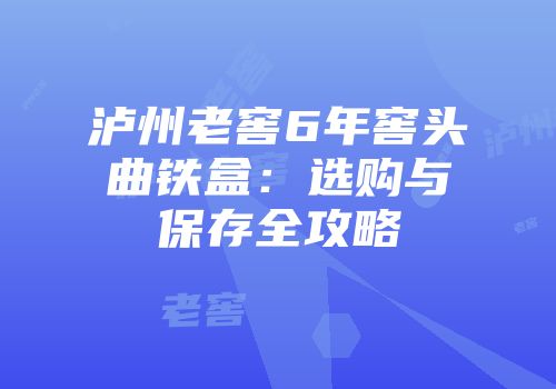 泸州老窖6年窖头曲铁盒：选购与保存全攻略