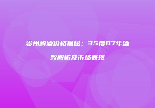 贵州醇酒价格揭秘：35度07年酒款解析及市场表现