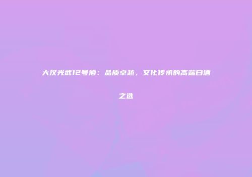 大汉光武12号酒：品质卓越，文化传承的高端白酒之选