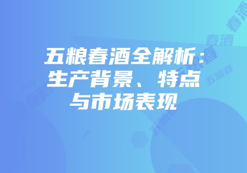 五粮春酒全解析：生产背景、特点与市场表现