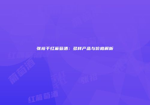 张裕干红葡萄酒：多样产品与价格解析
