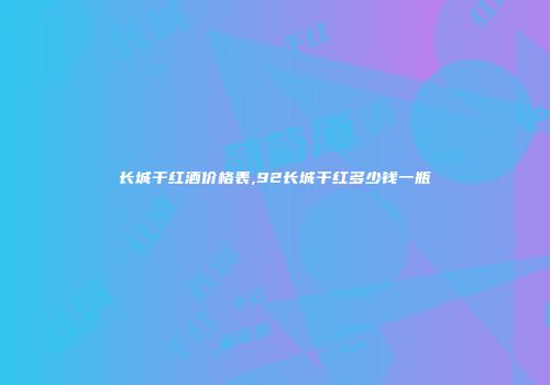 长城干红酒价格表,92长城干红多少钱一瓶