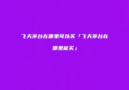 飞天茅台在哪里可以买「飞天茅台在哪里能买」