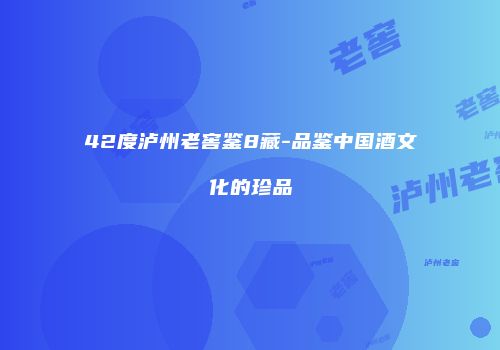 42度泸州老窖鉴8藏-品鉴中国酒文化的珍品