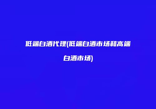 低端白酒代理(低端白酒市场和高端白酒市场)