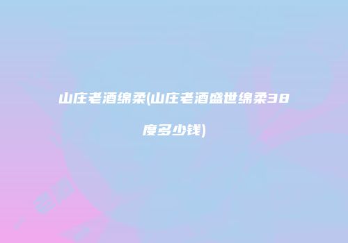 山庄老酒绵柔(山庄老酒盛世绵柔38度多少钱)