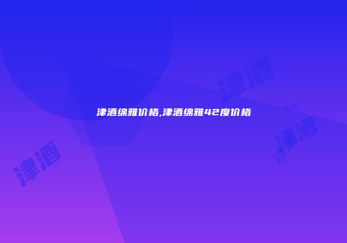 津酒绵雅价格,津酒绵雅42度价格