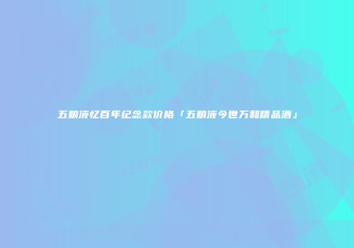 五粮液忆百年纪念款价格「五粮液今世万和精品酒」